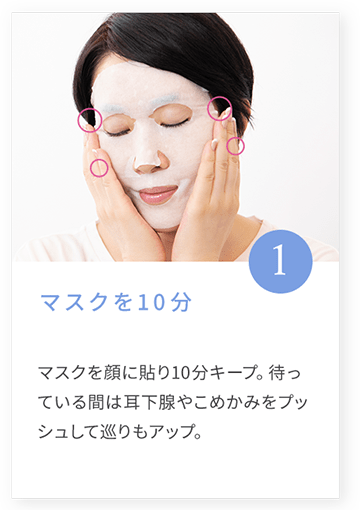 1 マスクを10分 マスクを顔に貼り10分キープ。待っている間は耳下腺やこめかみをプッシュして巡りもアップ。