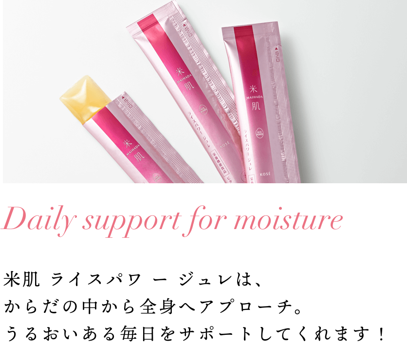 Daily support for moisture 米肌 ライスパワ ー ジュレは、からだの中から全身へアプローチ。うるおいある毎日をサポートしてくれます！