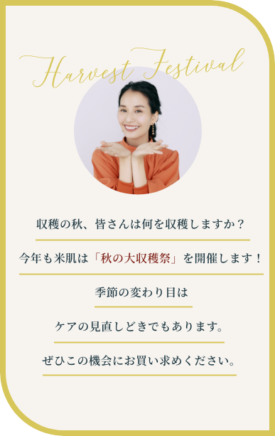 収穫の秋、皆さんは何を収穫しますか？今年も米肌は「秋の大収穫祭」を開催します！季節の変わり目はケアの見直しどきでもあります。ぜひこの機会にお買い求めください。