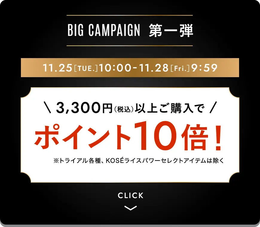 ビッグキャンペーン第一弾 3,300円（税込）以上ご購入でポイント10倍！※トライアル各種、KOSEライスパワーセレクトアイテムは除く 期間限定11月25日［火曜日］10時-11月28日［金曜日］9時59分まで