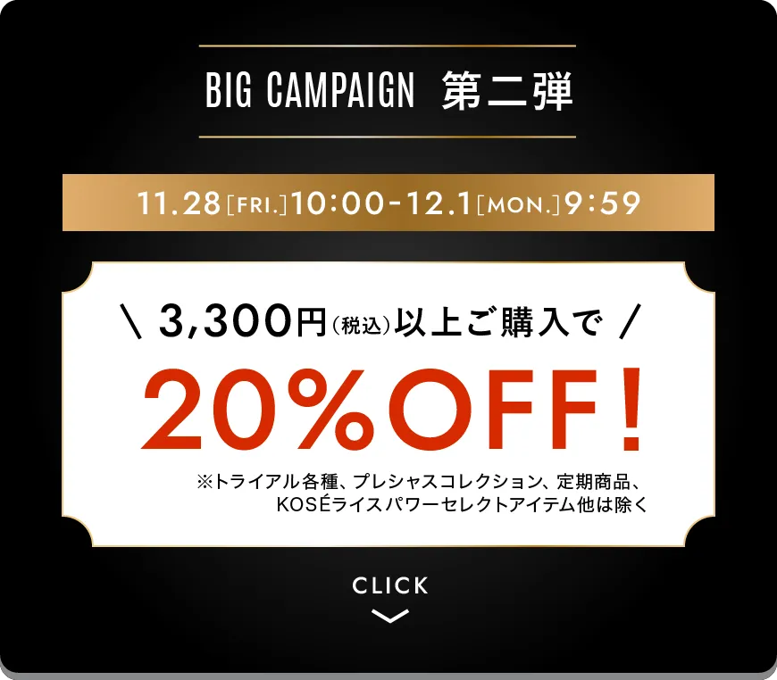 ビッグキャンペーン第二弾 3,300円（税込）以上ご購入で20%オフ！ ※トライアル各種、プレシャスコレクション、定期商品、KOSEライスパワーセレクトアイテムは除く 期間限定11月28日［金曜日］10時-12月1日［月曜日］9時59分まで