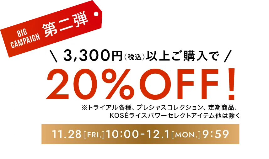 ビッグキャンペーン第二弾 3,300円（税込）以上ご購入で20%オフ！ ※トライアル各種、プレシャスコレクション、定期商品、KOSEライスパワーセレクトアイテムは除く 期間限定11月28日［金曜日］10時-12月1日［月曜日］9時59分まで
