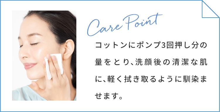 ケアポイント コットンにポンプ3回押し分の量をとり、洗顔後の清潔な肌に、軽く拭き取るように馴染ませます。