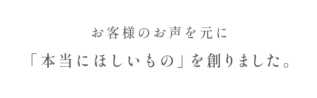 お客様のお声を元に「本当にほしいもの」を創りました。