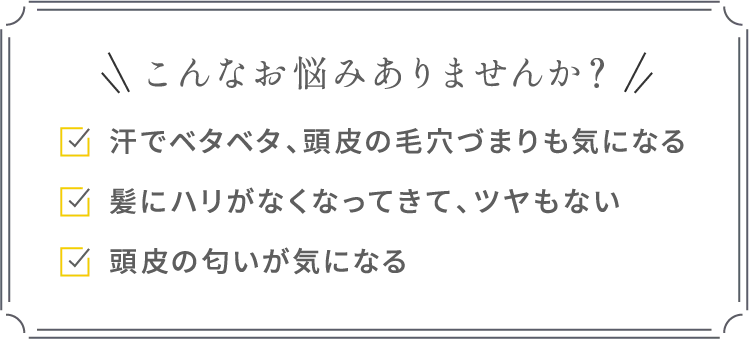 こんなお悩みありませんか？汗でベタベタ、頭皮の毛穴づまりも気になる髪にハリがなくなってきて、ツヤもない頭皮の匂いが気になる