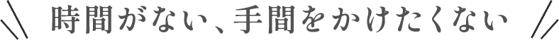 時間がない、手間をかけたくない