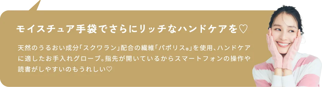 モイスチュア手袋でさらにリッチなハンドケアを♡ 天然のうるおい成分「スクワラン」配合の繊維「パポリス®」を使用、ハンドケアに適したお手入れグローブ。指先が開いているからスマートフォンの操作や読書がしやすいのもうれしい♡