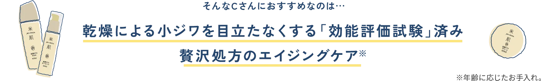 そんなCさんにおすすめなのは... 乾燥による小ジワを目立たなくする「効能評価試験」済み贅沢処方のエイジングケア※ ※年齢に応じたお手入れ。