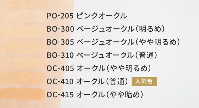 PO-205　ピンクオークル BO-300　ベージュオークル(明るめ) BO-305 ベージュオークル(やや明るめ) BO-310　ベージュオークル(普通) OC-405　オークル(やや明るめ) 人気色 OC-410　オークル(普通) OC-415　オークル(やや暗め)