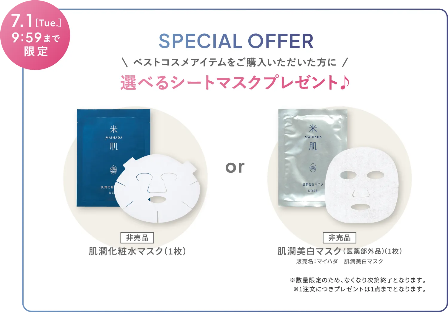 2025年7月1日(火曜日)9時59分まで限定 ベストコスメアイテムをご購入いただいた方に選べるシートマスクプレゼント♪ 非売品の肌潤化粧水マスク または 非売品の肌潤美白マスク（医薬部外品） 販売名：マイハダ　肌潤美白マスク ※数量限定のため、なくなり次第終了となります。※1注文につきプレゼントは1点までとなります。