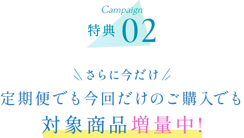 キャンペーン特典02 さらに今だけ 定期便でも今回だけのご購入でも対象商品増量中!