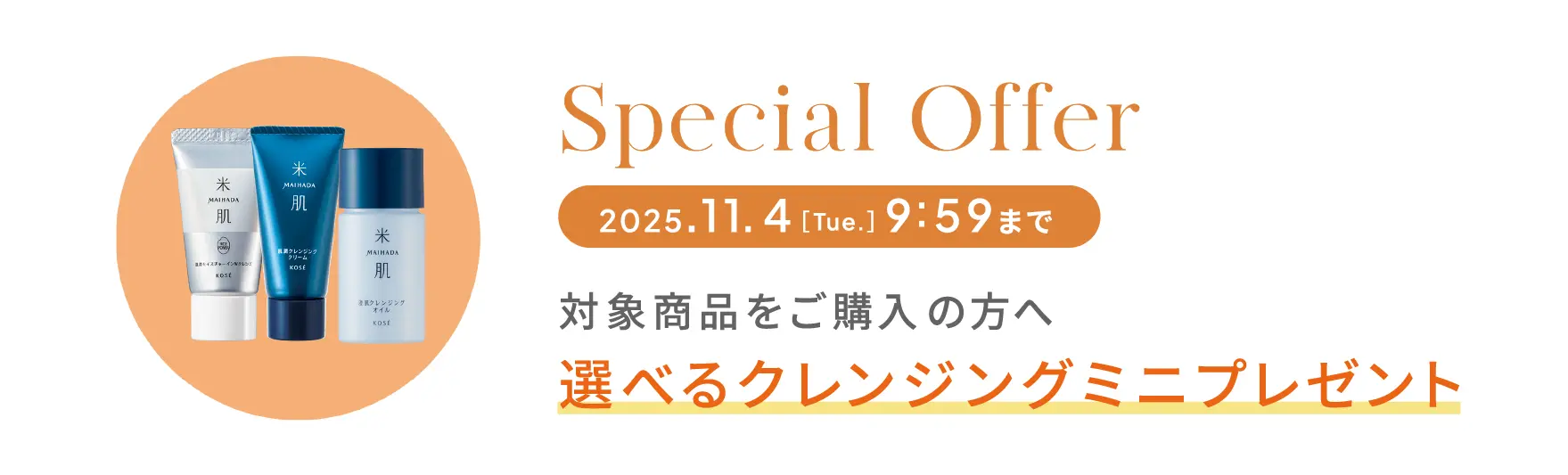 スペシャルオファー 2025年11月4日［火曜日］9時59分まで 対象商品をご購入の方へ 選べるクレンジングミニプレゼント
