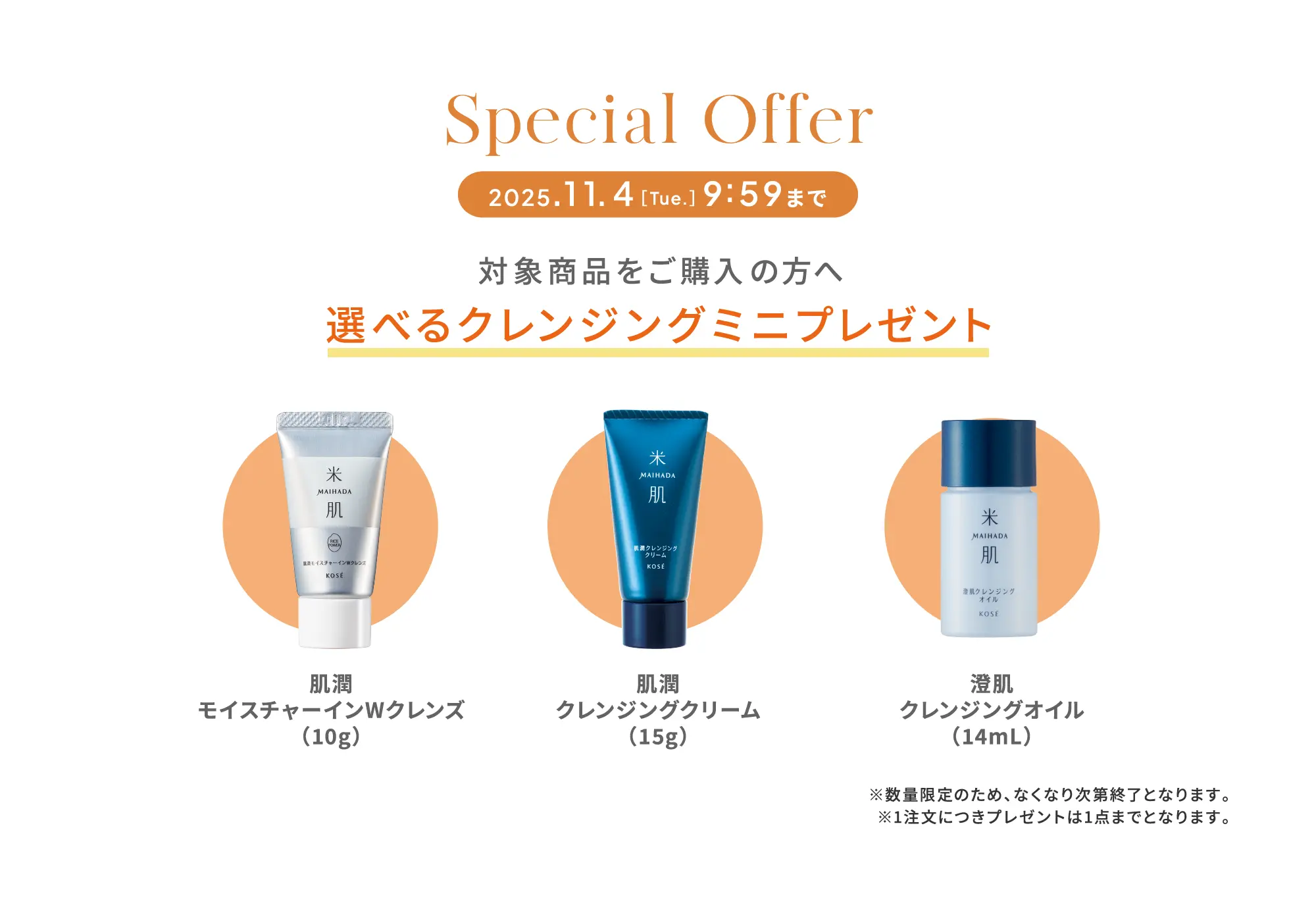 スペシャルオファー 2025年11月4日［火曜日］9時59分まで 対象商品をご購入の方へ 選べるクレンジングミニプレゼント 肌潤モイスチャーインWクレンズ（10g）・肌潤クレンジングクリーム（15g）・澄肌クレンジングオイル（14mL） ※数量限定のため、なくなり次第終了となります。※1注文につきプレゼントは1点までとなります。