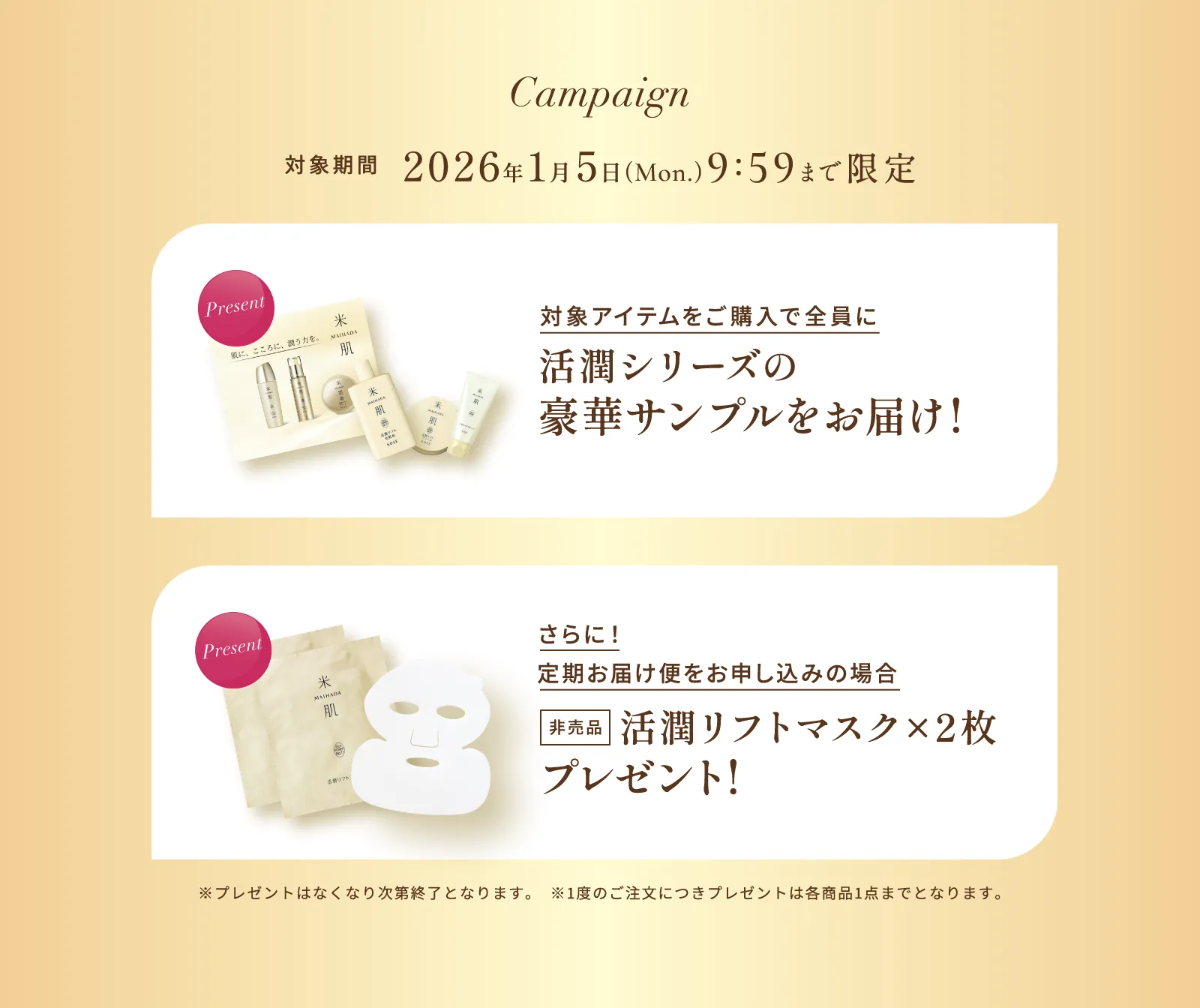 キャンペーン  対象期間 2026年1月5日（月曜日）9時59分まで限定 対象アイテムをご購入で全員に活潤シリーズの豪華サンプルをお届け! さらに！定期お届け便をお申し込みの場合 非売品 活潤リフトマスク×2枚 プレゼント! ※プレゼントはなくなり次第終了となります。 ※1度のご注文につきプレゼントは各商品1点までとなります。