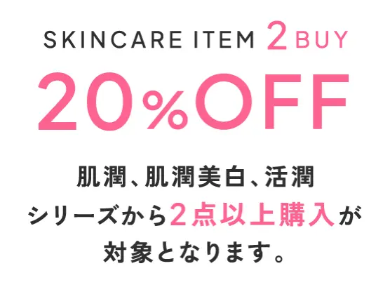 スキンケアアイテム2点以上まとめ買いで20%オフ 肌潤、肌潤美白、活潤リフトシリーズから2点以上購入が対象となります。