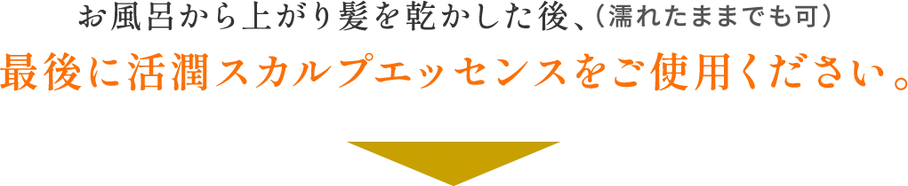 お風呂から上がり髪を乾かした後、（濡れたままでも可）最後に活潤スカルプエッセンスをご使用ください。