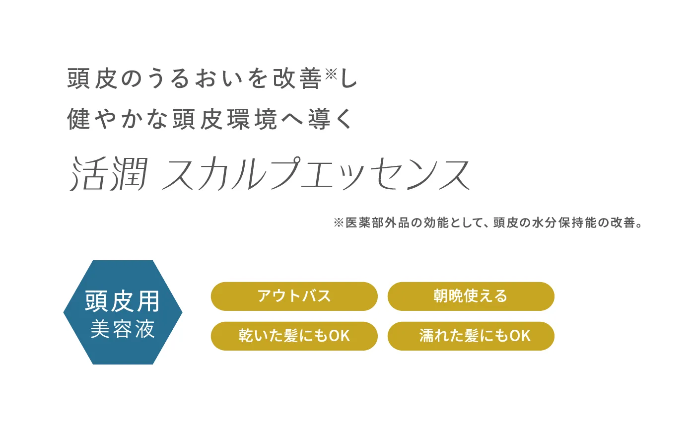 頭皮のうるおいを改善※し健やかな頭皮環境へ導く 活潤スカルプエッセンス ※医薬部外品の効能として、頭皮の水分保持能の改善。 頭皮用美容液 ・アウトバス ・朝晩使える ・乾いた髪にもOK　・濡れた髪にもOK