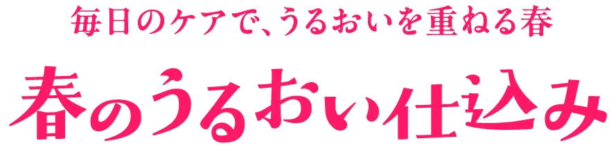 春のうるおい仕込み 毎日のケアで、うるおいを重ねる春 春のうるおい仕込み