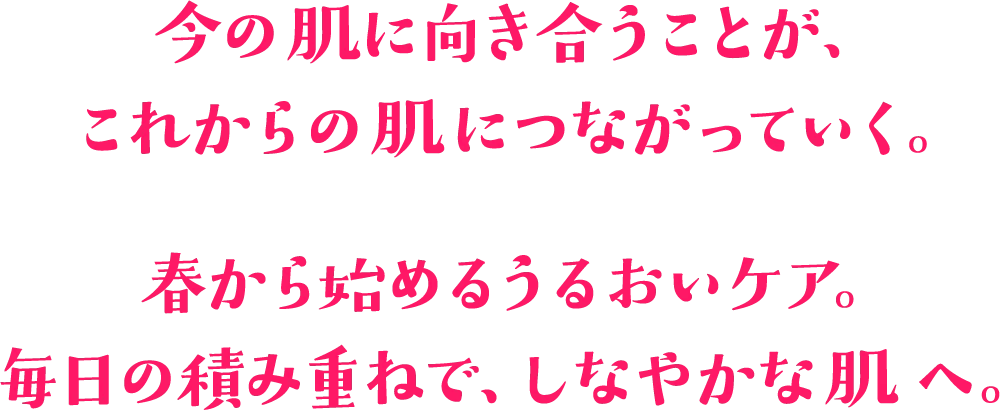 今の肌に向き合うことが、これからの肌につながっていく。春から始めるうるおいケア。毎日の積み重ねで、しなやかな肌へ。