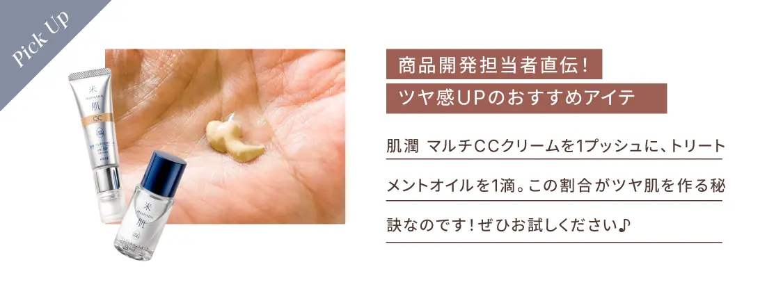 商品開発担当者直伝！ツヤ感UPのおすすめアイテム 肌潤 マルチCCクリームを1プッシュに、トリートメントオイルを1滴。この割合がツヤ肌を作る秘訣なのです！ぜひお試しください