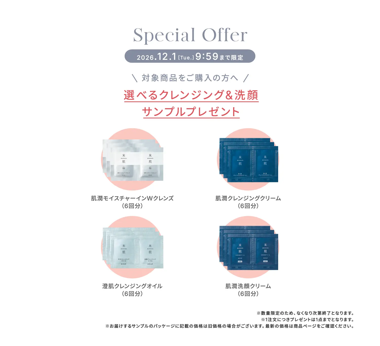 スペシャルオファー 2026年12月1日9時59分まで限定 対象商品をご購入の方へ 選べるクレンジングと洗顔サンプルプレゼント ・肌潤モイスチャーインWクレンズ（6回分） ・肌潤クレンジングクリーム（6回分） ・澄肌クレンジングオイル（6回分） ・肌潤洗顔クリーム（6回分） ※数量限定のため、なくなり次第終了となります。※1注文につきプレゼントは1点までとなります。※お届けするサンプルのパッケージに記載の価格は旧価格の場合がございます。最新の価格は商品ページをご確認ください。