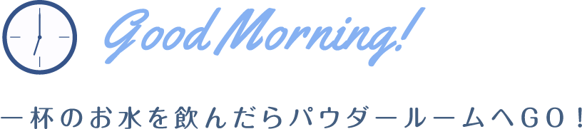 Good Morning! 一杯のお水を飲んだらパウダールームへGO!